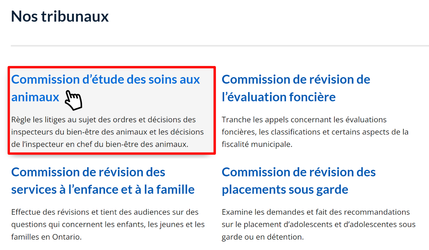 La section intitulée « Nos tribunaux » de la page d'accueil de Tribunaux décisionnels Ontario, qui comprend des vignettes pour chacun des tribunaux relevant de Tribunaux décisionnels Ontario. Un curseur survole une vignette intitulée « Commission d'étude des soins aux animaux ». La vignette comprend un lien vers la page d'accueil de la Commission d'étude des soins aux animaux et inclut la description suivante : « Règle les litiges au sujet des ordres et décisions des inspecteurs du bien-être des animaux et les décisions de l'inspecteur en chef du bien-être des animaux. »